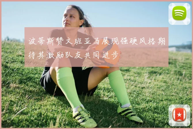 波蒂斯赞文班亚马展现强硬风格期待其激励队友共同进步