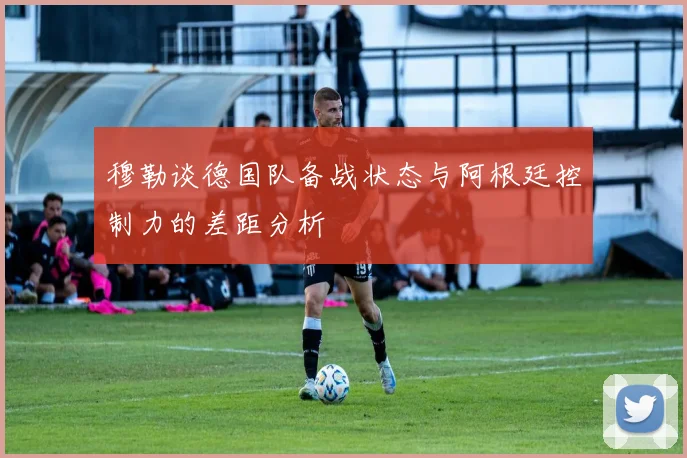 穆勒谈德国队备战状态与阿根廷控制力的差距分析