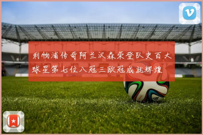 利物浦传奇阿兰汉森荣登队史百大球星第七位八冠三欧冠成就辉煌
