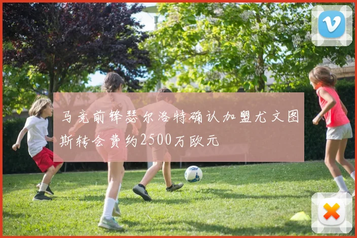 马竞前锋瑟尔洛特确认加盟尤文图斯转会费约2500万欧元