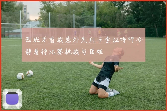 西班牙首战意外失利卡索拉呼吁冷静看待比赛挑战与困难