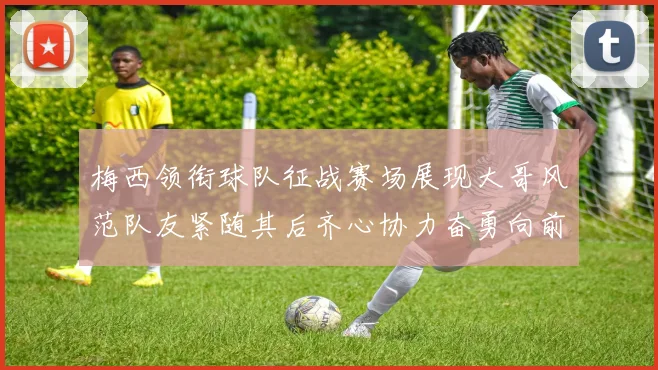 梅西领衔球队征战赛场展现大哥风范队友紧随其后齐心协力奋勇向前