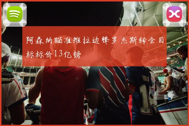 阿森纳瞄准维拉边锋罗杰斯转会目标标价13亿镑
