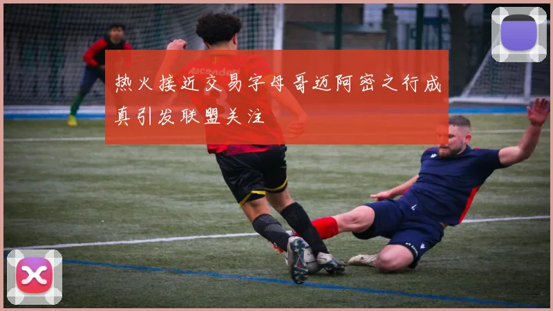 热火接近交易字母哥迈阿密之行成真引发联盟关注