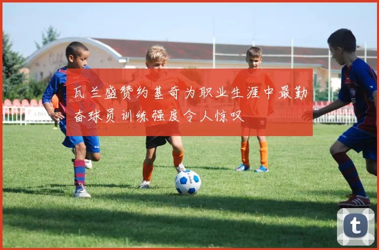 瓦兰盛赞约基奇为职业生涯中最勤奋球员训练强度令人惊叹