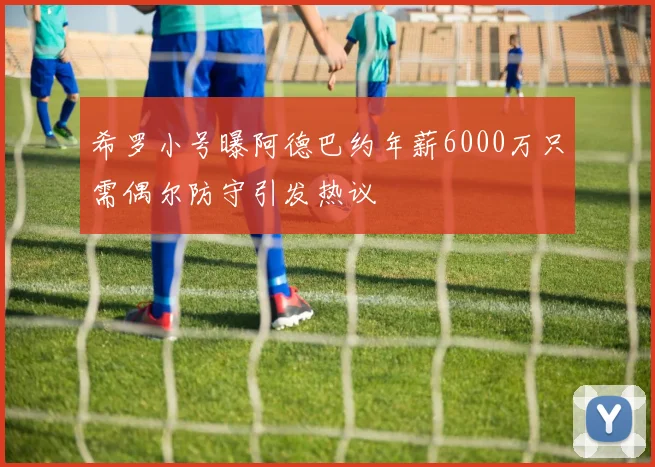 希罗小号曝阿德巴约年薪6000万只需偶尔防守引发热议