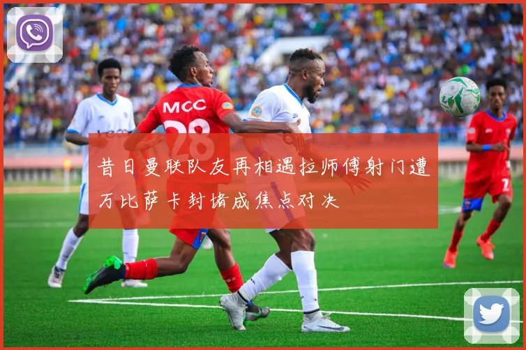 昔日曼联队友再相遇拉师傅射门遭万比萨卡封堵成焦点对决