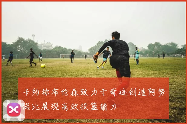 卡约称布伦森致力于奇迹创造阿努诺比展现高效投篮能力