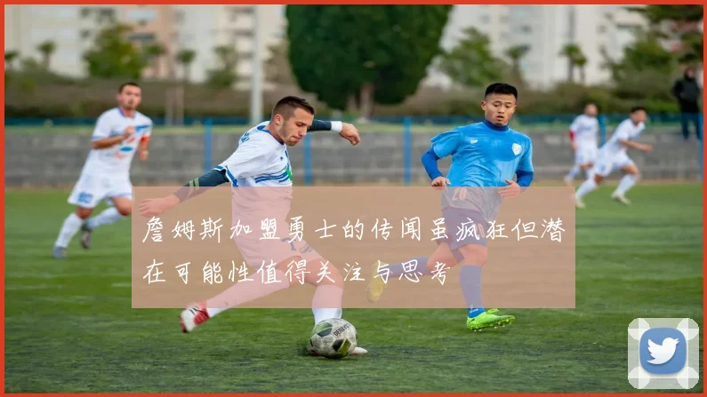 詹姆斯加盟勇士的传闻虽疯狂但潜在可能性值得关注与思考