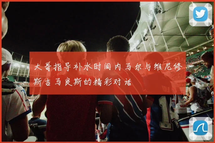 大哥指导补水时间内马尔与维尼修斯吉马良斯的精彩对话