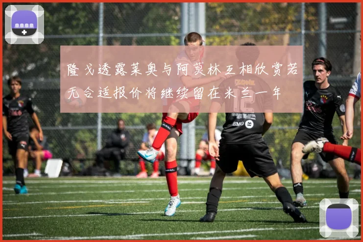 隆戈透露莱奥与阿莫林互相欣赏若无合适报价将继续留在米兰一年